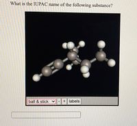 **Title: Determining the IUPAC Name of a Molecule Using a Ball and Stick Model**

**Question:**
What is the IUPAC name of the following substance?

**Description:**
The image displays a ball and stick model of a molecular structure. The model is set against a black background, highlighting the bonds and atoms clearly.

**Components:**
- The atoms are represented by spheres of different sizes and colors, indicating different elements.
- The bonds between atoms are represented by sticks, showing connectivity and bond angles.
- This 3D visualization helps in understanding the spatial arrangement of the atoms within the molecule.

**Interactive Features:**
- The display includes a dropdown menu labeled "ball & stick," suggesting that different visualization modes may be available.
- Two buttons marked "+" and "-" indicate options to zoom in or out.
- An option labeled "labels" suggests that users can toggle identifiers for each atom within the molecule.

This representation is a useful tool for learning about molecular geometry and nomenclature, helping students visualize and understand complex chemical structures.