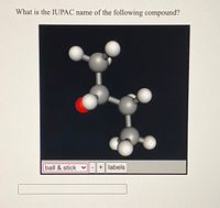 **Title:** Determining the IUPAC Name of Organic Compounds

**Content:**

In this educational module, we focus on identifying the IUPAC names of organic compounds using molecular models. Below is an example of a molecular structure represented using a ball-and-stick model, which helps visualize the spatial arrangement of atoms. Each ball represents an atom, and the sticks represent chemical bonds. 

**Visual Analysis:**

The diagram displays a 3D ball-and-stick model of a compound. The model consists of:

- **Gray spheres:** Represent carbon atoms.
- **White spheres:** Represent hydrogen atoms.
- **Red sphere:** Represents an oxygen atom.

This particular setup suggests the presence of an alcohol functional group due to the presence of the red sphere (oxygen) bonded to a carbon (gray sphere).

**Understanding the Structure:**

1. **Main Carbon Chain:** 
   - The model contains three carbon atoms forming a chain.
   
2. **Functional Group:**
   - The red sphere indicates an alcohol group (OH) attached to the second carbon atom in the chain.
   
3. **Hydrogen Atoms:**
   - The white spheres show the hydrogen atoms completing the valency for each carbon atom.

By analyzing the structure, we deduce the compound is **propan-2-ol** (also known as isopropanol or isopropyl alcohol) because the OH group is attached to the second carbon of a three-carbon chain.

**Interactive Features:**

The interface allows users to switch between different molecular representations (e.g., ball & stick, space-filling), adjust the model size, and enable/disable atom labels for clarity. 

This tool is instrumental for students learning organic chemistry, offering a hands-on approach to understanding molecular geometry and functional groups.