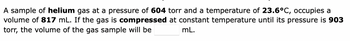 A sample of helium gas at a pressure of 604 torr and a temperature of 23.6°C, occupies a
volume of 817 mL. If the gas is compressed at constant temperature until its pressure is 903
torr, the volume of the gas sample will be
mL.