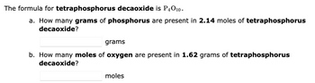 The formula for tetraphosphorus decaoxide is P4010.
a. How many grams of phosphorus are present in 2.14 moles of tetraphosphorus
decaoxide?
grams
b. How many moles of oxygen are present in 1.62 grams of tetraphosphorus
decaoxide?
moles