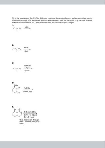 Write the mechanisms for all of the following reactions. Show curved arrows and an appropriate number
of elementary steps. If a mechanism provides stereoisomers, state the end result (e.g. racemic mixture,
mixture of diastereomers, etc.) As with all reactions, be careful with your charges.
A.
NBS
B.
C.
D.
OMe
Br
H-Br
dark
1) Br-Br
H₂O
2) LDA
NaOme
Et MeOH, heat
1) 2 equiv. LDA
2) Me-1 (1 equiv)
3) H₂O heat
Give mechanism through
step 2 and final product of
step 3