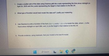 1. Create a scatter plot of the data using Desmos with the x-axis representing the time since midnight on
April 24, 2020 and the y-axis representing the Height in feet relative to the MLLW.
2. What type of function would best model this data set? Justify your reasoning.
3. Use Desmos to write a function of the form f(x) a sin(b(x-c))+d to model the data, where x is the
hours since midnight on April 28th, and f(x) is the height in feet relative to the MLLW.
4. Provide evidence, using residuals, that your model is the best fit model.
Search
LLU