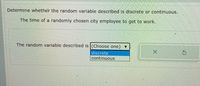 Determine whether the random variable described is discrete or continuous.
The time of a randomly chosen city employee to get to work.
The random variable described is (Choose one)
discrete
continuous
