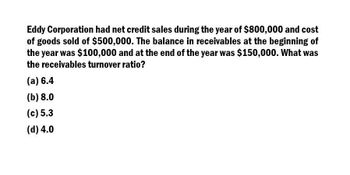 Eddy Corporation had net credit sales during the year of $800,000 and cost
of goods sold of $500,000. The balance in receivables at the beginning of
the year was $100,000 and at the end of the year was $150,000. What was
the receivables turnover ratio?
(a) 6.4
(b) 8.0
(c) 5.3
(d) 4.0