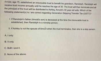 Arnold, age 75, established an irrevocable trust to benefit his grandson, Randolph. Randolph will
receive trust income annually until he reaches the age of 30. The trust will then terminate and all
the principal of the trust will be distributed to Ashley, Arnold's 30 year old wife. Which of the
following statement(s) is/are correct regarding Generation Skipping Transfer Tax (GSTT)?
1. If Randolph's father (Arnold's son) is deceased at the time the irrevocable trust is
established, then Randolph is a nonskip person.
II. If Ashley is not the spouse of Arnold when the trust terminates, then she is a skip person.
A. I only.
B. Il only.
C. Both I and II.
D. None of the above.