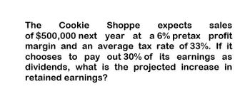 The
Cookie
Shoppe
expects
sales
of $500,000 next year at a 6% pretax profit
margin and an average tax rate of 33%. If it
chooses to pay out 30% of its earnings as
dividends, what is the projected increase in
retained earnings?