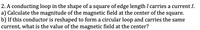 2. A conducting loop in the shape of a square of edge length I carries a current I.
a) Calculate the magnitude of the magnetic field at the center of the square.
b) If this conductor is reshaped to form a circular loop and carries the same
current, what is the value of the magnetic field at the center?
