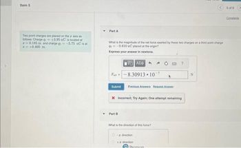 Item 5
Two point charges are placed on the z axis as
follows: Charge g₁=+3.95 nC is located at
20.185 m and charge g-5.75 nC is at
= +0.400 m.
Part A
What is the magnitude of the net force exerted by these two charges on a third point charge
-0.610 nC placed at the origin?
Express your answer in newtons.
196] ΑΣΦ
8.30913 10
Furt-
Submit
Previous Answers Request Answer
Part B
X Incorrect; Try Again; One attempt remaining
What is the direction of this force?
- direction
+ direction
?
Doareon
N
5 of 6
Constants