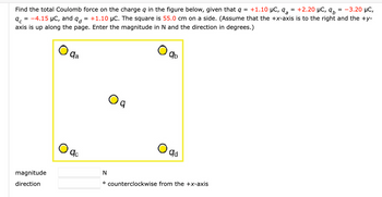 Find the total Coulomb force on the charge q in the figure below, given that q = +1.10 µC, q₂ = +2.20 μC, 9
9c = -4.15 μC, and q = +1.10 µC. The square is 55.0 cm on a side. (Assume that the +x-axis is to the right and the +y-
axis is up along the page. Enter the magnitude in N and the direction in degrees.)
magnitude
direction
qa
qc
09
qb
O ad
= -3.20 μC,
N
° counterclockwise from the +x-axis