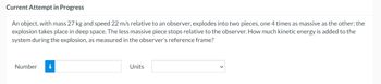Current Attempt in Progress
An object, with mass 27 kg and speed 22 m/s relative to an observer, explodes into two pieces, one 4 times as massive as the other; the
explosion takes place in deep space. The less massive piece stops relative to the observer. How much kinetic energy is added to the
system during the explosion, as measured in the observer's reference frame?
Number i
Units