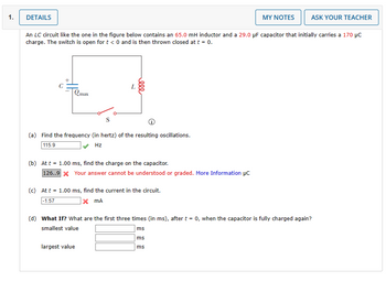 1.
DETAILS
Qmax
An LC circuit like the one in the figure below contains an 65.0 mH inductor and a 29.0 µF capacitor that initially carries a 170 μC
charge. The switch is open for t < 0 and is then thrown closed at t = 0.
000
(a) Find the frequency (in hertz) of the resulting oscillations.
115.9
Hz
(b) Att = 1.00 ms, find the charge on the capacitor.
126..9 x Your answer cannot be understood or graded. More Information μC
(c) At t = 1.00 ms, find the current in the circuit.
-1.57
x MA
largest value
MY NOTES
ASK YOUR TEACHER
(d) What If? What are the first three times (in ms), after t = 0, when the capacitor is fully charged again?
smallest value
ms
ms
ms