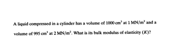 A liquid compressed in a cylinder has a volume of 1000 cm³ at 1 MN/m² and a
volume of 995 cm³ at 2 MN/m². What is its bulk modulus of elasticity (K)?