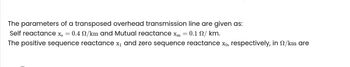 The parameters of a transposed overhead transmission line are given as:
Self reactance xs
=
= 0.4 /km and Mutual reactance xm
: 0.1 / km.
The positive sequence reactance x₁ and zero sequence reactance x₁, respectively, in s/km are
=