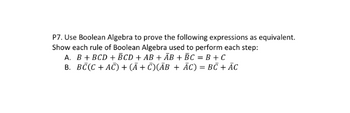 P7. Use Boolean Algebra to prove the following expressions as equivalent.
Show each rule of Boolean Algebra used to perform each step:
A. B + BCD + BCD + AB + AB + BC = B + C
B. BC(C + AC) + (Ã+C)(ĀB + ĀC) = BC + AC