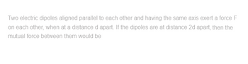 Two electric dipoles aligned parallel to each other and having the same axis exert a force F
on each other, when at a distance d apart. If the dipoles are at distance 2d apart, then the
mutual force between them would be