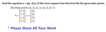 Find the equation y = Bo + B1x of the least-squares line that best fits the given data points.
15) Data points: (5, 2), (2, 2), (4, 3), (5, 1)
X =
12
14
15
223
* Please Show All Your Work