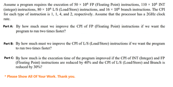 Assume a program requires the execution of 50 × 106 FP (Floating Point) instructions, 110 × 106 INT
(integer) instructions, 80 × 106 L/S (Load/Store) instructions, and 16 × 106 branch instructions. The CPI
for each type of instruction is 1, 1, 4, and 2, respectively. Assume that the processor has a 2GHz clock
rate.
Part A: By how much must we improve the CPI of FP (Floating Point) instructions if we want the
program to run two times faster?
Part B: By how much must we improve the CPI of L/S (Load/Store) instructions if we want the program
to run two times faster?
Part C: By how much is the execution time of the program improved if the CPI of INT (Integer) and FP
(Floating Point) instructions are reduced by 40% and the CPI of L/S (Load/Store) and Branch is
reduced by 30%?
* Please Show All Of Your Work. Thank you.