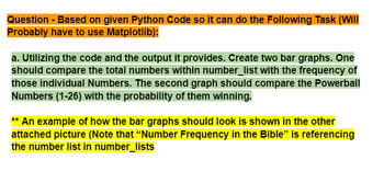 Question - Based on given Python Code so it can do the Following Task (Will
Probably have to use Matplotlib):
a. Utilizing the code and the output it provides. Create two bar graphs. One
should compare the total numbers within number_list with the frequency of
those individual Numbers. The second graph should compare the Powerball
Numbers (1-26) with the probability of them winning.
** An example of how the bar graphs should look is shown in the other
attached picture (Note that "Number Frequency in the Bible" is referencing
the number list in number_lists