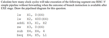 Calculate how many clock cycles will take execution of the following segment one RISC-V
simple pipeline without forwarding when the outcome of branch instruction is available after
EXE stage. Draw the pipelined diagram for this question.
1w
X1, 0 (X4)
lw
X2, 400 (X4)
addi X3, X1, X2
SW X3, 0(X4)
sub X4, X4, 4
beq X4, X5, L1