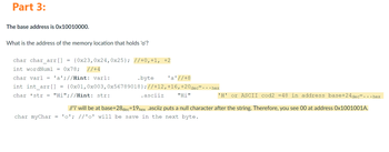 Part 3:
The base address is 0x10010000.
What is the address of the memory location that holds 'o'?
char char_arr[]
int wordNum1 = 0x78; //+4
char varl = 'a'; //Hint: varl:
.byte
'a' //+8
int int_arr[] {0x01, 0x003, 0x56789018}; //+12, +16, +20 dec=...hex
char *str = "Hi"; //Hint: str:
.asciiz
"Hi"
=
=
{0x23,0x24,0x25}; //+0,+1, +2
'H' or ASCII cod2 =48 in address base+24dec=...hex
//'i' will be at base+28 dec=19hex .asciiz puts a null character after the string. Therefore, you see 00 at address Ox1001001A.
char myChar = '0'; //'0' will be save in the next byte.