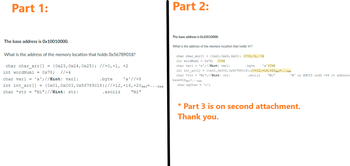 Part 1:
The base address is 0x10010000.
What is the address of the memory location that holds Ox56789018?
char char_arr[] = {0x23,0x24,0x25}; //+0, +1, +2
int wordNum1 = 0x78; //+4
char varl = 'a'; //Hint: varl:
.byte
'a ' //+8
int int_arr[] = {0x01, 0x003, 0x56789018}; //+12, +16, +20 dec=...hex
char *str = "Hi";//Hint: str:
"Hi"
.asciiz
Part 2:
The base address is Ox10010000.
What is the address of the memory location that holds 'H'?
char char_arr[] = {0x23, 0x24, 0x25}; //+0, +1, +2
int wordNum1 = 0x78; //+4
char varl = 'a'; //Hint: varl:
'a' //+8
int int_arr[] = {0x01, 0x003,0x56789018); //+12, +16,+20 dec=...hex
char *str = "Hi";//Hint: str:
asciiz
"Hi"
base+24 dec...hex
char mychar = '0';
.byte
'H' or ASCII cod2 = 48 in address
* Part 3 is on second attachment.
Thank you.