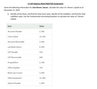 5.4 DIY Balance Sheet PRACTICE Assignment
Given the following information for Jane Brown, lawyer, calculate the value of J. Brown, Capital as of
December 31, 2022:
1) Identify all the Asset, and find the total Asset value. Identify all the Liabilities, and find the Total
Liabilities value. Use the Fundamental Accounting Equation to calculate the value of J. Brown,
Capital.
Item
Value
Accounts Payable
2, 300
Cash in Bank
14, 500
Accounts Receivable
3,400
Law Book Library
8, 500
GST Payable
550
GST Recoverable
268
Prepaid Rent
2, 500
Office Supplies
765
Bank Loan (2 year)
3, 400
Office Equipment
15, 400
Salaries Payable
1, 200
