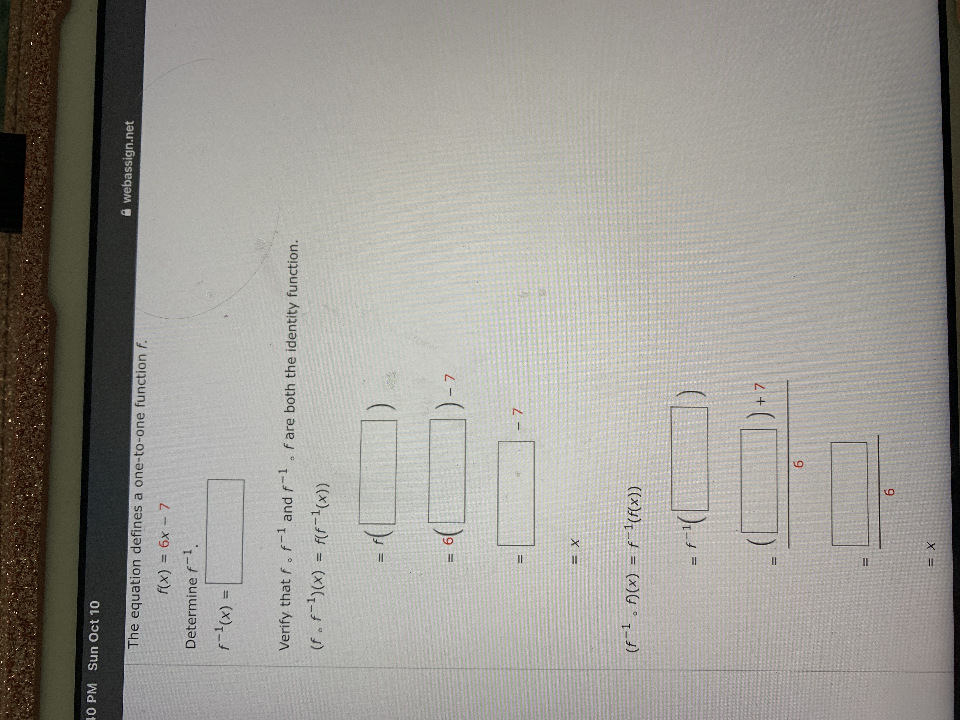 II
II
X =
6.
%3D
6.
%3D
((x)),-d = (x)U°1_t)
%3D
%3D
- 7
-7
9 %3=
((x);_})d = (x)(,-d°)
%3D
Verify that f .f and f-1o f are both the identity function.
= (x),-4
%3D
Determine f-1.
f(x)% 3 6x - 7
A webassign.net
The equation defines a one-to-one function f.
40 PM Sun Oct 10
