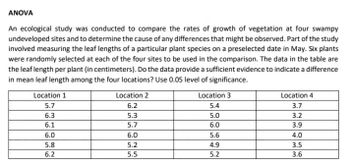 ANOVA
An ecological study was conducted to compare the rates of growth of vegetation at four swampy
undeveloped sites and to determine the cause of any differences that might be observed. Part of the study
involved measuring the leaf lengths of a particular plant species on a preselected date in May. Six plants
were randomly selected at each of the four sites to be used in the comparison. The data in the table are
the leaf length per plant (in centimeters). Do the data provide a sufficient evidence to indicate a difference
in mean leaf length among the four locations? Use 0.05 level of significance.
Location 1
Location 2
Location 3
Location 4
3.7
5.7
6.2
5.4
6.3
5.3
5.0
3.2
6.1
5.7
6.0
3.9
6.0
6.0
5.6
4.0
5.8
5.2
4.9
3.5
6.2
5.5
5.2
3.6