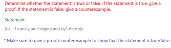 **Determine whether the statement is true or false. If the statement is true, give a proof. If the statement is false, give a counterexample.**

**Statement:**

(o) If \( x \) and \( y \) are integers and \( x \mid y^2 \), then \( x \mid y \).

*Make sure to give a proof/counterexample to show that the statement is true/false.*