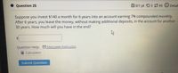 Question 25
B0/1 pt 03 3 99
Detail
Suppose you invest $140 a month for 6 years into an account earning 7% compounded monthly.
After 6 years, you leave the money, without making additional deposits, in the account for another
30 years. How much will you have in the end?
24
Question Help: Message instructor
ICalculator
Submit Question
