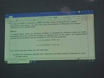 B
AAN EE
Tamat Parme
Solving problems by relaung sinusordal wave and vector functions to their related
engineering applications. You also must solve the problems of differential and integral
calculus for your related works.
Fart
AaBb AaB AaE AD Cet Accide
1 Amg 1 Coe 1 Cor. 1
Part 1:
A support beam, within an industrial building, is subjected to vibrations along its length;
emanating from two machines situated at opposite ends of the bear. The displacement
caused by the vibrations can be modelled by the following equations,
x₁ = 4.2 sin(100nt +0.59) mm
x₂ = 6.1 sin(100m - 0.42) mm
O fype here to search
Your senior engineer asked you the followings:
(a) State the amplitude, periodic time, frequency and phase angle (in degrees) for each
of these waves.
Q Engah Sandad Complung
IMG