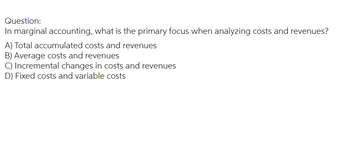 Question:
In marginal accounting, what is the primary focus when analyzing costs and revenues?
A) Total accumulated costs and revenues
B) Average costs and revenues
C) Incremental changes in costs and revenues
D) Fixed costs and variable costs