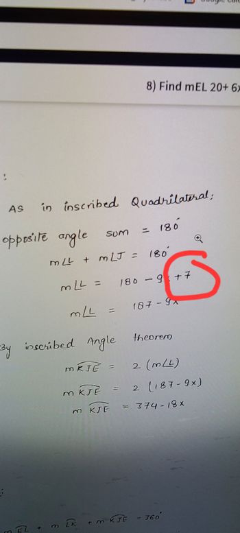 As in
in inscribed Quadrilateral;
= 180
opposite angle
By
m EL +
sum
MLL + MLJ = 180
mLL = 180 - 9+7
MLL
187-9x
inscribed Angle
M
M KJE
MKJE =
8) Find mEL 20+ 6x
m KJE
IK
K + m KJE
theorem
2 (mLL)
2 (187-9x)
= 374-18x
= 360