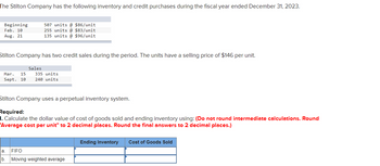 The Stilton Company has the following inventory and credit purchases during the fiscal year ended December 31, 2023.
Beginning
Feb. 10
Aug. 21
507 units @ $86/unit
255 units @ $83/unit
135 units@ $96/unit
Stilton Company has two credit sales during the period. The units have a selling price of $146 per unit.
Sales
Mar. 15 335 units
Sept. 10 240 units
Stilton Company uses a perpetual inventory system.
Required:
1. Calculate the dollar value of cost of goods sold and ending inventory using: (Do not round intermediate calculations. Round
'Average cost per unit" to 2 decimal places. Round the final answers to 2 decimal places.)
a. FIFO
b. Moving weighted average
Ending Inventory Cost of Goods Sold