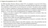 4. Suppose the population size N = 5,000
In 2008 the Better Business Bureau settled 75% of complaints it received (USA Today,
March 2, 2009). Suppose you have been hired by the Better Business Bureau to investigate
the complaints it received this year involving new car dealers. You plan to select a sample
of new car dealer complaints to estimate the proportion of complaints the Better Business
Bureau is able to settle. Assume the population proportion of complaints settled for new car
dealers is .75, the same as the overall proportion of complaints settled in 2008.
a. Suppose you select a sample of 450 complaints involving new car dealers. Show the
sampling distribution of p.
b. Based upon a sample of 450 complaints, what is the probability that the sample pro-
portion will be within .04 of the population proportion?
c. Suppose you select a sample of 200 complaints involving new car dealers. Show the
sampling distribution of p.
d. Based upon the smaller sample of only 200 complaints, what is the probability that the
sample proportion will be within .04 of the population proportion?
e. As measured by the increase in probability, how much do you gain in precision by tak-
ing the larger sample in part (b)?
