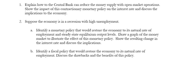 1. Explain how the Central Bank can reduce the money supply with open market operations. Show the impact of this contractionary monetary policy on the interest rate and discuss the implications to the economy.

2. Suppose the economy is in a recession with high unemployment.

   a. Identify a monetary policy that would restore the economy to its natural rate of employment and steady-state equilibrium output levels. Draw a graph of the money market to illustrate the effect of this monetary policy. Show the resulting change in the interest rate and discuss the implications.

   b. Identify a fiscal policy that would restore the economy to its natural rate of employment. Discuss the drawbacks and the benefits of this policy.