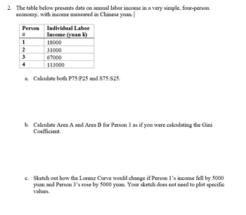 2. The table below presents data on annual labor income in a very simple, four-person
economy, with income measured in Chinese yuan.
Person
#
1
2
3
4
Individual Labor
Income (yuan)
18000
31000
67000
113000
a. Calculate both P75:P25 and S75:S25.
b. Calculate Area A and Area B for Person 3 as if you were calculating the Gini
Coefficient.
c. Sketch out how the Lorenz Curve would change if Person 1's income fell by 5000
yuan and Person 3's rose by 5000 yuan. Your sketch does not need to plot specific
values.