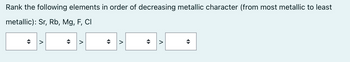 Rank the following elements in order of decreasing metallic character (from most metallic to least
metallic): Sr, Rb, Mg, F, Cl
◄►
V
◆
V
A
V
•