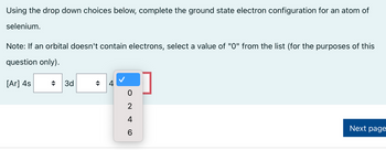 Using the drop down choices below, complete the ground state electron configuration for an atom of
selenium.
Note: If an orbital doesn't contain electrons, select a value of "0" from the list (for the purposes of this
question only).
[Ar] 4s
3d
◆
ON 46
0
2
4
6
Next page