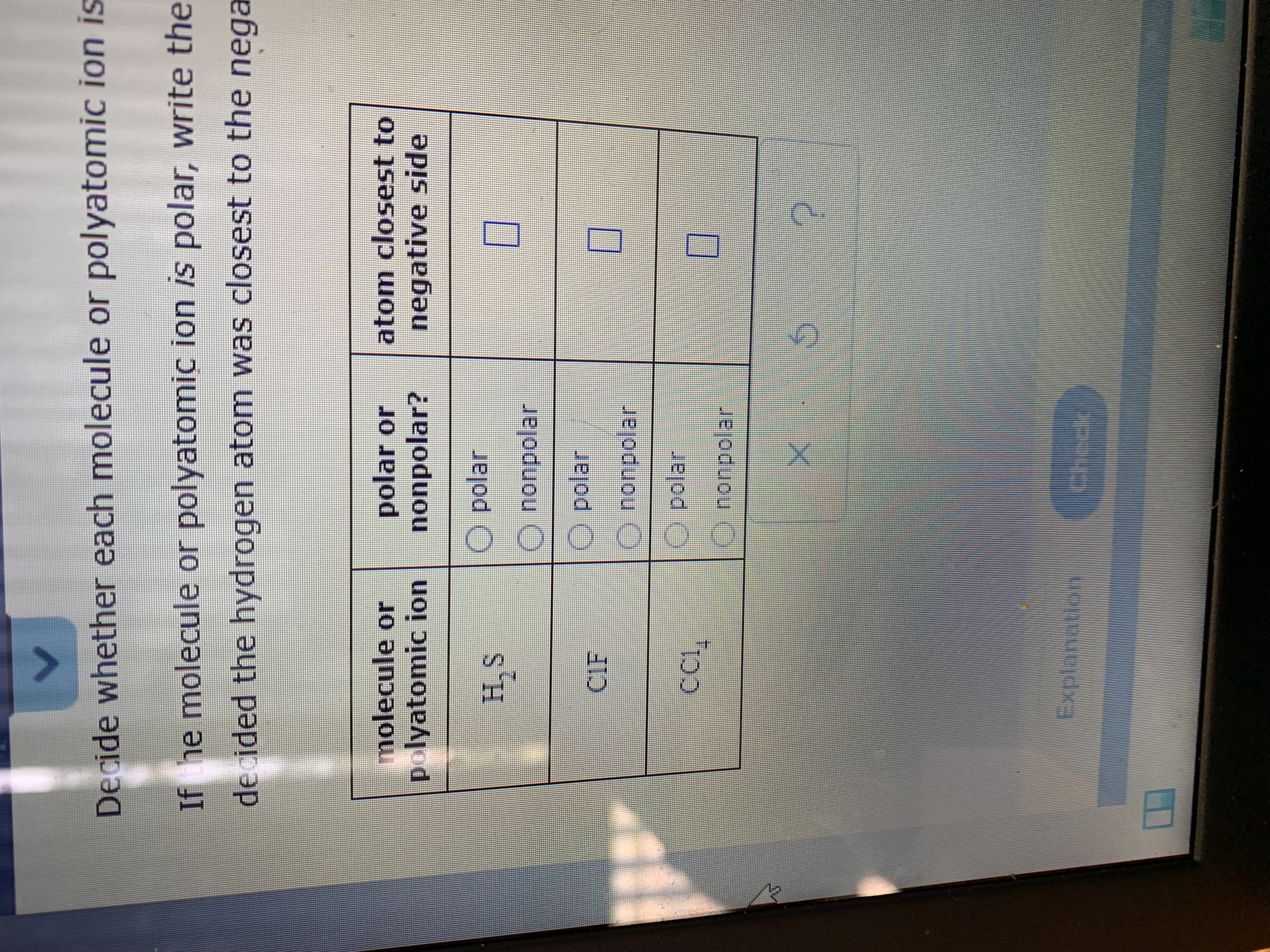 Decide whether each molecule or polyatomic ion is
If he molecule or polyatomic ion is polar, write the
decided the hydrogen atom was closest to the nega
molecule or
polyatomic ion
polar or
nonpolar?
atom closest to
negative side
O polar
SH.S
S'H
nonpolar
O polar
CIE
nonpolar
O polar
O nonpolar
