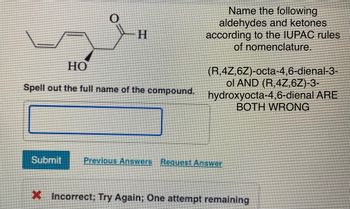 -H
HO
Spell out the full name of the compound.
Name the following
aldehydes and ketones
according to the IUPAC rules
of nomenclature.
(R,4Z,6Z)-octa-4,6-dienal-3-
ol AND (R,4Z,6Z)-3-
hydroxyocta-4,6-dienal ARE
BOTH WRONG
Submit Previous Answers Request Answer
X Incorrect; Try Again; One attempt remaining