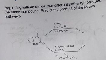 Beginning with an amide, two different pathways produce
the same compound. Predict the product of these two
pathways.
O.H
1202
H₂N
1. P₂05
2. Li
3. H₂SO4, H₂O
1. H₂SO4, H₂O, heat
2. SOCI₂
3.
Lit