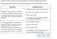 **Title: Predicting Experimental Outcomes Based on Vapor Pressure and Viscosity**

**Introduction:**
Liquid A is known to have a lower vapor pressure and lower viscosity than Liquid B. Use these facts to predict the result of each experiment in the table below, if you can.

**Experiment 1:**
- **Setup:** 
  - 35.0 mL of Liquid A is placed in one sealed 5 L flask.
  - 35.0 mL of Liquid B is placed in another sealed 5 L flask.
  - The pressure in each flask is increased slowly by adding argon gas.
- **Predicted Outcomes:**
  - ◯ Eventually both liquids boil, A first and then B.
  - ◯ Eventually both liquids boil, B first and then A.
  - ◯ Neither liquid will boil.
  - ◯ It’s impossible to predict whether either liquid boils without more information.

**Experiment 2:**
- **Setup:**
  - Two 10 L glass flasks are evacuated and sealed.
  - 25.0 mL of Liquid A is injected into one flask.
  - 25.0 mL of Liquid B is injected into the other flask.
  - After 30 minutes, the pressures \(P_A\) and \(P_B\) inside the flasks are measured.
- **Predicted Outcomes:**
  - ◯ \(P_A\) will be greater than \(P_B\).
  - ◯ \(P_A\) will be less than \(P_B\).
  - ◯ \(P_A\) will be equal to \(P_B\).
  - ◯ It’s impossible to predict whether \(P_A\) or \(P_B\) will be greater without more information.