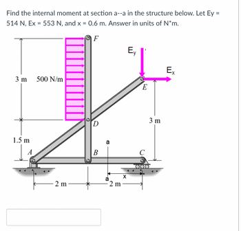 Find the internal moment at section a--a in the structure below. Let Ey =
514 N, Ex = 553 N, and x = 0.6 m. Answer in units of N*m.
3 m
500 N/m
1.5 m
F
Ey
Ex
E
D
B
a
2 m
a
600
X
2 m
3 m