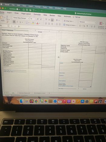 Home Insert Draw Page Layout
0.
Paste
A2
Excel File Edit View Insert Format Tools Data
●
AutoSave OFF
THEY C
36
37
38 Revenues:
39 Sales Revenue
40 Cost of Goods Sold
41 Gross Profit
42
54
X
48 Utilities Expense
49 Repairs Expense
43 Operating Expenses:
44 Wages Expense
45 Supplies Expense
46 Delivery Expense
47 Entertainment Expense
60
61
62
63
#
50 Maintenance Expense
51 Depreciation Expense
52 Total Expenses
53 Net Income
64
55
56 Gross Profit %-
65
10 Owner's Withdrawals
81
32 Required: Prepare an Income Statement, a Statement of Owners Equity
33 and a Balance Sheet for Yellow Pad Company as of December 31, 2021
34
35
66
67
57 Profit Margin Ration
58
59
68
69
70
71
x ✓ fx
Times New Roman ✓12
B IU
HH ✓ V
44
Ready
esc
A
Info
!
1
V
Accessibility: Investigate
F1
Income Statement
O
==
B
Yellow Pad Company
Income Statement
Year Ended December 31, 2021
@
2
1. A
V
5
V
F2
Formulas Data Review View Automate Tell me
B
WAZ
A A
...
$45,000
OE & Balance sheet
#3
20
F3
==
E
三三五
L
C
+
Window Help
$
4
900
000
F4
D
D
+
Beginning Capital
Net Income
Withdrawals
Increase in Capital
Ending Capital
Assets:
Total Assets
Liabilities
Debt Ratio
JUN
15
Wrap Text v
Merge & Center v
Merge
Total Liabilities
Owners Equity
Owners Capital
Total Liabilities & Owners Equity
%
5
F5
e
T
^
YellowPadCoFinStat
6
Yellow Pad Company
Balance Sheet
Year Ended December 31, 2021
F6
General
$%900
Yellow Pad Company
Statement of Owners Equity
Year Ended December 31, 2021
Y
#DIV/0!
A
&
7
Ja
F7
.00 0
$0
*
8
v
U
DII
FB
Conditional F
Formatting as
F
6
G
(
-
9
w
F