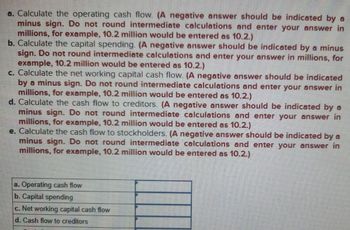 a. Calculate the operating cash flow. (A negative answer should be indicated by a
minus sign. Do not round intermediate calculations and enter your answer in
millions, for example, 10.2 million would be entered as 10.2.)
b. Calculate the capital spending. (A negative answer should be indicated by a minus
sign. Do not round intermediate calculations and enter your answer in millions, for
example, 10.2 million would be entered as 10.2.)
c. Calculate the net working capital cash flow. (A negative answer should be indicated
by a minus sign. Do not round intermediate calculations and enter your answer in
millions, for example, 10.2 million would be entered as 10.2.)
d. Calculate the cash flow to creditors. (A negative answer should be indicated by a
minus sign. Do not round intermediate calculations and enter your answer in
millions, for example, 10.2 million would be entered as 10.2.)
e. Calculate the cash flow to stockholders. (A negative answer should be indicated by a
minus sign. Do not round intermediate calculations and enter your answer in
millions, for example, 10.2 million would be entered as 10.2.)
a. Operating cash flow
b. Capital spending
c. Net working capital cash flow
d. Cash flow to creditors