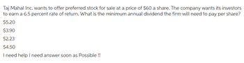 Taj Mahal Inc. wants to offer preferred stock for sale at a price of $60 a share. The company wants its investors
to earn a 6.5 percent rate of return. What is the minimum annual dividend the firm will need to pay per share?
$5.20
$3.90
$2.23
$4.50
I need help I need answer soon as possible !!