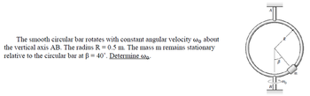 The smooth circular bar rotates with constant angular velocity w about
the vertical axis AB. The radius R = 0.5 m. The mass m remains stationary
relative to the circular bar at ß = 40°. Determine wo.
C
B
5000
m