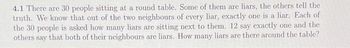 4.1 There are 30 people sitting at a round table. Some of them are liars, the others tell the
truth. We know that out of the two neighbours of every liar, exactly one is a liar. Each of
the 30 people is asked how many liars are sitting next to them. 12 say exactly one and the
others say that both of their neighbours are liars. How many liars are there around the table?