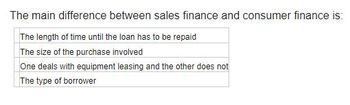 The main difference between sales finance and consumer finance is:
The length of time until the loan has to be repaid
The size of the purchase involved
One deals with equipment leasing and the other does not
The type of borrower